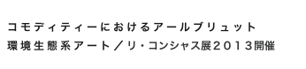 
コモディティーにおけるアールブリュット
環境生態系アート／リ・コンシャス展２０１３開催