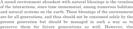 A sound environment abundant with natural blessings is the creation of the interactions, since time immemorial, among numerous habitats and natural systems on the earth. These blessings of the environment are for all generations, and thus should not be consumed solely by the present generation but should be managed in such a way as to preserve them for future generations as well. However, the environmental impacts of human activities have increased to a point that exceeds the limits that the global environment can manage, and the global ecosystem is losing its intricate balance. Furthermore, in the context of the population growth and economic development in developing countries, there is the risk that environmental impacts will increase dramatically. If this situation continues, ecosystems could be further degraded on a global scale. Various sustainable development issues that the world is facing, such as water shortages, food crises, and poverty, could become much more severe, while the sustainability of our society and the foundations for the existence of humanity could be threatened. Global environmental issues are closely intertwined with issues of human security and can be called the most difficult challenges facing humanity.


And so wonderful industry slow life. 

However, style of slow life is various. Weekend slow life, early retirement, self-life, a retirement age company found...  There is it innumerably.  I think that there are various opportunities, but want to live with different styles as well as it so far. I run to a dream and the ideal that I imagined at time of the young man at time of the child. And I want to do some useful way of life for somebody in simply. I think that there is a like this target. The style to aim at is various, but it wants to do wonderful way of life that there is in the basic. Please value a feeling of this beginning. Because I do not end slow life in "a dream", I will push forward preparations steadily well. 
 What kind of style do take  on you? Please think about important life in the future slowly and carefully.





