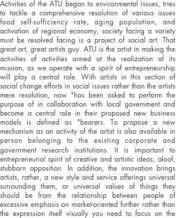 Activities of the ATU began to environmental issues, tries to tackle a comprehensive resolution of various issues food self-sufficiency rate, aging population, and activation of regional economy, society facing a variety must be resolved facing is a project of social art. That great art, great artists guy. ATU is the artist in making the activities of activities aimed at the realization of its mission, as we operate with a spirit of entrepreneurship will play a central role. With artists in this section of social change efforts in social issues rather than the artists mere resolution, now "has been asked to perform the purpose of in collaboration with local government and become a central role in their proposed new business models is defined as "bearers. To propose a new mechanism as an activity of the artist is also available in person belonging to the existing corporate and government research institutions. It is important to entrepreneurial spirit of creative and artistic ideas, aloof, stubborn opposition. In addition, the innovation brings artists, rather, a new style and service offerings universal surrounding them, or universal values of things they should be from the relationship between people of excessive emphasis on market-oriented further rather than the expression itself visually you need to focus on the point of that change to the relationship. Will continue to work towards the creation of a sustainable society is another of the environment and society as a player or from which goods and services on the basis of their own art sensibility.



