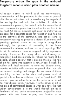 Temporary urban life span in the mid-and long-term reconstruction plan another scheme.


Although come to mind such as monuments, reconstruction will be produced in the name in general after the reconstruction, not be weathering the tragedy of the earthquake and said the activities of artists in reconstruction projects, the central art in the care of heart and reconstruction projects of important be involved in is not much.Of course, activities such as art or shutter was a proposal for a separate space for relaxation and healing in the activities of the community and act as living in temporary housing, to produce a vibrant illustrations and paintings painted shutter of the shop is being done Although, the approach of connecting to the future reconstruction scheme, such as bold and surprising "Ah" is not. Its existence value of original art by expressive activity of masters, the quirky ideas and drawings or manuals in bold does not rely on, "shake the hearts of the people. Shake a society" that is a social mission. The role of art has come into question is now.Wade through the rubble with local residents to enter the disaster area, creative activities with hands-on approach does not rely on manual drawing and design. To use some of those remaining on hand in the ideas and passion and art persist without fear of criticism. Spirit of "mottainai". Of course, I can not afford to revive the power of art in all this vast disaster area. However, it is the power of art in the area of commercial design is what can never be that urban development is to the world through art as a landmark of the entire reconstruction project.For new power with new ideas to play and function as a background agent power of activity a variety of support and other volunteers can demonstrate continued a long-term, the Tohoku region of the next generation to participate in reconstruction projects, active of art to the government and politics can be built with in collaboration with the victims of the (rather than as administrative division) had obstruction of the current can not be special zones for art that is attention from the world based on the concept of a function as (operating system) OS of is a big mission.
