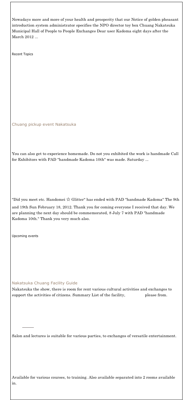 Notice of System Implementation [Mar 08, 2012 (Thursday)]

Nowadays more and more of your health and prosperity that our Notice of golden pheasant introduction system administrator specifies the NPO director toy box Chuang Nakatsuka Municipal Hall of People to People Exchanges Dear user Kadoma eight days after the March 2012 ...
⇒ Show me the full

Recent Topics
Exhibitors large recruitment with PAD "handmade Kadoma 10th!" [Sun Feb 26, 2012 (Sun)]
May 18, 2 with PAD handmade Kadoma 9th-Sun 19 (Sat.) (Sun) [Sun Feb 12, 2012 (Sun)]
Registration begins February 1, the user accepts tentative reservation system (water) from the time 15 [Jan 30, 2012 (Mon)]
For location and time cultural facilities briefing reservation system (tentative) [Sun Jan 23, 2012 (Mon)]
Happy New Year [01 January 2012 (Sun)]
⇒ See the List of Topics
Chuang pickup event Nakatsuka

Exhibitors large recruitment with PAD "handmade Kadoma 10th!"

You can also get to experience homemade. Do not you exhibited the work is handmade Call for Exhibitors with PAD "handmade Kadoma 10th" was made. Saturday ...
⇒ Show me the full


May 18, 2 with PAD handmade Kadoma 9th-Sun 19 (Sat.) (Sun)

"Did you meet etc. Handomei ☆ Glitter" has ended with PAD "handmade Kadoma" The 9th and 19th Sun February 18, 2012. Thank you for coming everyone I received that day. We are planning the next day should be commemorated, 8 July 7 with PAD "handmade Kadoma 10th." Thank you very much also.
⇒ Show me the full

Upcoming events
May 18, 2 with PAD handmade Kadoma 9th-Sun 19 (Sat.) (Sun)
Sun, 10 Anniversary Exhibition October 9 meeting of fifteen Akesha
May 15, 10 with PAD "handmade Kadoma" 8th (Saturday) 16 (Sun)
Workshop "wall of thanks"
Conclusion creative presentation zone stylish knot before the 2nd meeting
⇒ see a list of past events
Nakatsuka Chuang Facility Guide
Nakatsuka the show, there is room for rent various cultural activities and exchanges to support the activities of citizens. Summary List of the facility, click here please from.

￼
Salon
Salon and lectures is suitable for various parties, to exchanges of versatile entertainment.


￼
Training Room (1) (2)
Available for various courses, to training. Also available separated into 2 rooms available in.


￼
Japanese-style room (1) (2)
While overlooking the garden, available in a variety of exchanges and club activities.


￼
Exhibition room
Published work, is the exhibition room of the exhibition can.

Circle introduction
Circle is the introduction of working in the Chuang Nakatsuka.
Circle deepen the bonds of mother and baby massage and baby
♪ ♪ gentle yoga in the continuity offered to the mind and body
Children's classroom Kadoma Shogi
Yoga Circle "citta"
English English for you & Kids At Nakatuka-Sou
Atelier Blossom Circle introduce student recruitment (χ楊山)!
Recruiting health Tai Chi
Circle recruiting members "flower garden" Flower Circle