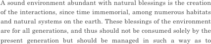 A sound environment abundant with natural blessings is the creation of the interactions, since time immemorial, among numerous habitats and natural systems on the earth. These blessings of the environment are for all generations, and thus should not be consumed solely by the present generation but should be managed in such a way as to preserve them for future generations as well. However, the environmental impacts of human activities have increased to a point that exceeds the limits that the global environment can manage, and the global ecosystem is losing its intricate balance. Furthermore, in the context of the population growth and economic development in developing countries, there is the risk that environmental impacts will increase dramatically. If this situation continues, ecosystems could be further degraded on a global scale. Various sustainable development issues that the world is facing, such as water shortages, food crises, and poverty, could become much more severe, while the sustainability of our society and the foundations for the existence of humanity could be threatened. Global environmental issues are closely intertwined with issues of human security and can be called the most difficult challenges facing humanity.


And so wonderful industry slow life. 

However, style of slow life is various. Weekend slow life, early retirement, self-life, a retirement age company found...  There is it innumerably.  I think that there are various opportunities, but want to live with different styles as well as it so far. I run to a dream and the ideal that I imagined at time of the young man at time of the child. And I want to do some useful way of life for somebody in simply. I think that there is a like this target. The style to aim at is various, but it wants to do wonderful way of life that there is in the basic. Please value a feeling of this beginning. Because I do not end slow life in "a dream", I will push forward preparations steadily well. 
 What kind of style do take  on you? Please think about important life in the future slowly and carefully.





