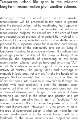 Temporary urban life span in the mid-and long-term reconstruction plan another scheme.


Although come to mind such as monuments, reconstruction will be produced in the name in general after the reconstruction, not be weathering the tragedy of the earthquake and said the activities of artists in reconstruction projects, the central art in the care of heart and reconstruction projects of important be involved in is not much.Of course, activities such as art or shutter was a proposal for a separate space for relaxation and healing in the activities of the community and act as living in temporary housing, to produce a vibrant illustrations and paintings painted shutter of the shop is being done Although, the approach of connecting to the future reconstruction scheme, such as bold and surprising "Ah" is not. Its existence value of original art by expressive activity of masters, the quirky ideas and drawings or manuals in bold does not rely on, "shake the hearts of the people. Shake a society" that is a social mission. The role of art has come into question is now.Wade through the rubble with local residents to enter the disaster area, creative activities with hands-on approach does not rely on manual drawing and design. To use some of those remaining on hand in the ideas and passion and art persist without fear of criticism. Spirit of "mottainai". Of course, I can not afford to revive the power of art in all this vast disaster area. However, it is the power of art in the area of commercial design is what can never be that urban development is to the world through art as a landmark of the entire reconstruction project.For new power with new ideas to play and function as a background agent power of activity a variety of support and other volunteers can demonstrate continued a long-term, the Tohoku region of the next generation to participate in reconstruction projects, active of art to the government and politics can be built with in collaboration with the victims of the (rather than as administrative division) had obstruction of the current can not be special zones for art that is attention from the world based on the concept of a function as (operating system) OS of is a big mission.
