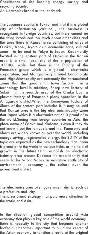 Coexistence of the leading energy society and recycling society. An electronics brand as the landmark. 
The Japanese capital is Tokyo, and that it is a global city of information ,culture , the business is recognized in foreign countries, but there cannot be the thing introduced too much about other cities and the area.There is Kansai area consisting of cities of Osaka , Kobe , Kyoto as a economic zone, cultural zone  to be next to Tokyo in Japan .Kadoma-city located in the eastern part of Osaka in the Kansai area is a small local city of the a population of 100,000 scale, but there is the factory of the Panasonic group which is a global  electronics corporation, and Moriguchi-city around Kadoma-city and Higashiosaka-city are extremely the accumulated zones that the good small town factory  in a technology level.In addition, Sharp new factory of Sakai  in the seaside area of the Osaka bay, a plasma factory of Panasonic plans operation in the Amagasaki district.When the Kameyama factory of Sharp of the eastern part includes it, it may be said that Kansai area is the big electronic industry zone that Japan which is a electronics nation is proud of to the world.Seeing from foreign countries or Asia, the place name of Osaka and Kadoma is even if they do not know it but the famous brand that Panasonic and Sharp are widely known all over the world. Including energy saving , regenerated energy, the 3D TV of the topic are expected as the new technology that Japan is proud of to the world in various fields as the field of growth in the future.KDEP establish an electronic industry area around Kadoma the area identity that seems to be Silicon Valley as miniature earth city of environment , economy , the culture over the government district.



The electronics area over government district such as a prefecture and  city. The area brand strategy that paid more attention to the world and Asia.
In the situation global competition around Asia economy that plays a key role of the world economythere is necessity to the city that becomes another foothold.It becomes important to build the center of the Asian economy to function directly at the original position that let you specialize in the city function that is different from Tokyo.In addition, more attention for the domestic situation a require the decentralization on the times. It is a focus to the EV(electric vehicle) car which is a favorite  in lithium ion battery car of the next generation.Kansai state or the Osaka capital design that are taken up recently in the media. The argument of the special economic zone such as an overseas company invitation or the casino invitation  by the corporation tax rate reduction.We do not remain in little doctrine. We feature the theme of environment, and it is invited electronic industry and the venture company. We achieve the incubation function for small & medium company , individual venture company to intend environmental electronic industry.We must concentrate power on maintenance of the comprehensive infrastructure of industry ,education , the information culture.The speed that a key point of the economy to the Asian area turns into from Europe and America is fast, and the strategy decision that what kind of position Japan grasps in in an Asian economy is in a very urgent state. Various factors are thought about to foreign advance, but will accelerate more in future. The outflow to the foreign countries of the company does not stop only by reducing a corporation tax rate. In addition, We do not become the trump which can win for competition of the Asian economy zone. Business results of Panasonic and Sony occupying the absolute position in domestic led greatly in Korean Samsung one company by the sale results in the Asia ,Europe.The electronic industry is the key industry that with a car Japan is proud of to the world. As for the cause why a Japanese company has a hard fight, maintenance of the infrastructure for the overseas market strategy is developed centering on choice and the concentration of the company by the national policy nationally.It is a result of the actions that paid more attention to the world to know if the Olympics and the medal acquisition strategic of Kim  Yu-na of figure skating. Of course there are the person himself and the company effort, but can say the national global strategic success example than it.Competition between international of company in the future is not a problem of the at all's best company. A country, an region and a citizen do collaboration and develop a market as Japan brand and must fight successfully through competition between international. It is the basic growth strategy of our country, and it will be a very important problem about Japanese identity in future.


Reinforcement of the local environmental power by collaboration  and miniature earth city
The operation of company in the future does not have only the economic development and plans　the integrated improvement of  the environmental side, the social side. The existence of the brand is not a thing only for a manager and a stockholder of the generations now.It is an employee and an associated company, an region, users to public property and the brand is social resources. In addition, company necessary to consensus that  situation of national root and trunk supporting a national finance and the employment for a citizen and a community. .  is necessary.  A drastic paradigm shift will happen from the principle of capital stock to public interest capitalism in future.It is not only sales and profit. A company respected by the society grows up in the long term. On the other hand, I check a way of thinking of the conventional big business = evil in some citizens, users and the community. I do not judge consumption action in the future from only a price. An action for energy saving, the global environment and  for the employment and a contribution to society business, we promote brand support various positively in user level for the company we raise an expensive idea, and to practice. Adversely, for camouflage of the information, user contempt, the antisocial company, we response strictly. A user, the citizen take action directly without depending on government and an organization and promote the selection from the market for a future generation. It becomes extremely important that I acquire "power style" for choice and the concentration of the Japan brand to pass in the world. Company will take responsibility for a it plays a key role, and sending an environmental problem for the world in future. It is necessary to plan collaboration with a region, a citizen all in one  under the theme of the earth, environment, society.Japan has an action by the government-business complex contributed to steady economic growth in a bottom of the wide person concerned collaborating with participation. Culture and the sense of values aiming at accomplishment by  agreement cooperation are one of the strengths of our country. In addition as an important pair, We must aim at the coexistence with the environment market society of the sustainable circulation type based on the "Mottainai" Japanese traditional culture. By this, We contribute to the solution of the internal and external environmental problem and, as a result, will deepen activation of the economy and the reinforcement of the competition in the international market and aim at planning coexistence of the environment and economy.It seems to be technology society and recycling society and a theme incompatible at a glance in an environmental problem, but there is the power of the "WA" that accept various cultures and to let we coexist in Japan .We think a kimono and Japanese food and a Japanese-style room to be the sum, but the true sum is not such a fixed thing. The "WA" should call power to let coexist peacefully  various heterogeneous things .Government and a citizen collaboration  with a company and we build the sustainable society that each can live together in environment and economy and culture and send it as "japan model" for the world.

The arrival of the super aging society and approach of the recycling market society 
The local government advances to the idea proposal type based on an region original feature and policy, and the citizen comes to choose an region and the location that there was as own way of life in future.KDEP does not capture an environmental problem as industrial economic problems such as merely recycling or the energy saving.At first, the drastic change of own life style is demanded to form sustainable society = miniature earth city.  The Japanese society disposed the old thing as a new thing had good,  after World War II. However, neither earth nor Japan lasts when they continue such a thing.An argument of the low standard in all the life is necessary in the recycling society.I will fundamentally review the standard of living that the responsibility cannot have in the future generation , and, as for the country and the region and the individual, switch to "Minokate lifestyle" is urgent business.The local government advances to the idea proposal type based on an region original feature and policy, and the citizen comes to choose an region and the location that there was as own way of life in future. We raise an idea of environment, art , charity that assumed a home electronics a motif for the formation of the recycling  type market society in KDEP.In addition, we develop suggestion of the second life of "the industrial  rural living" for the national senior citizen power that manufacturing, town planning wants to create in various domains in coming super aging society.  We switch the existence of the senior citizen from "the supported side" to "the side to support" it.And the renovation activity of the community which became impoverished starts.The activity presents the work-sharing　concept of a retirement age entrepreneur and the senior citizen.We build a scheme of sustainable low market society of a senior citizen / the handicapped person participation in the general market activity without depending on only NPO and the activity of the volunteer.

