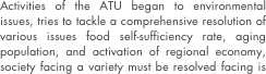 Activities of the ATU began to environmental issues, tries to tackle a comprehensive resolution of various issues food self-sufficiency rate, aging population, and activation of regional economy, society facing a variety must be resolved facing is a project of social art. That great art, great artists guy. ATU is the artist in making the activities of activities aimed at the realization of its mission, as we operate with a spirit of entrepreneurship will play a central role. With artists in this section of social change efforts in social issues rather than the artists mere resolution, now "has been asked to perform the purpose of in collaboration with local government and become a central role in their proposed new business models is defined as "bearers. To propose a new mechanism as an activity of the artist is also available in person belonging to the existing corporate and government research institutions. It is important to entrepreneurial spirit of creative and artistic ideas, aloof, stubborn opposition. In addition, the innovation brings artists, rather, a new style and service offerings universal surrounding them, or universal values of things they should be from the relationship between people of excessive emphasis on market-oriented further rather than the expression itself visually you need to focus on the point of that change to the relationship. Will continue to work towards the creation of a sustainable society is another of the environment and society as a player or from which goods and services on the basis of their own art sensibility.



